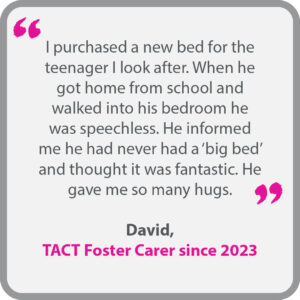 David, who has been a TACT foster carer since 2023, said “I purchased a new bed for the teenager I look after. When he got home from school and walked into his bedroom he was speechless. He informed me he had never had a ‘big bed’ and thought it was fantastic. He gave me so many hugs.” 