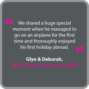 Glyn & Deborah, who have been TACT foster carers since 2018, said “We shared a huge special moment when he managed to go on an airplane for the first time and thoroughly enjoyed his first holiday abroad.”
