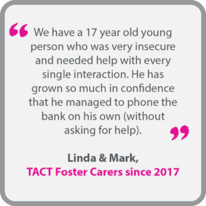 Linda & Mark, who have been TACT foster carers since 2017, said “We have a 17 year old young person who was very insecure and needed help with every single interaction. He has grown so much in confidence that he managed to phone the bank on his own (without asking for help).”