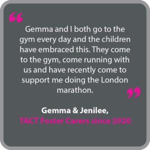 Gemma & Jenilee, who have been TACT foster carers since 2020, said “Gemma and I both go to the gym every day and the children have embraced this. They come to the gym, come running with us and have recently come to support me doing the London marathon.”