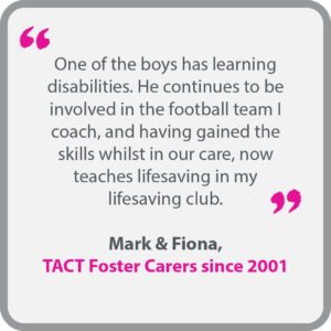 Mark & Fiona, who have been TACT foster carers since 2001, said “One of the boys has learning disabilities. He continues to be involved in the football team I coach, and having gained the skills whilst in our care, now teaches lifesaving in my lifesaving club.”
