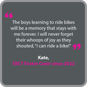 Kate, who has been a TACT foster carer since 2022, said "The boys learning to ride bikes will be a memory that stays with me forever. I will never forget their whoops of joy as they shouted, “I can ride a bike!”