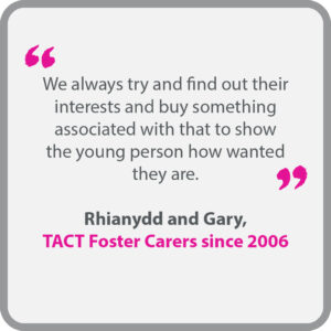 Rhianydd & Gary, who have been TACT foster carers since 2006, said “We always try and find out their interests and buy something associated with that to show the young person how wanted they are.”