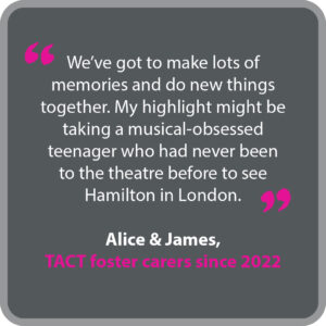 Alice & James, who have been TACT foster carers since 2022, said “We’ve got to make lots of memories and do new things together. My highlight might be taking a musical-obsessed teenager who had never been to the theatre before to see Hamilton in London.”
